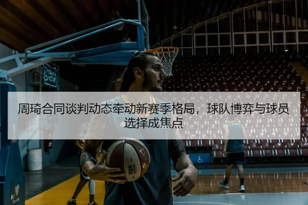 周琦合同谈判动态牵动新赛季格局，球队博弈与球员选择成焦点